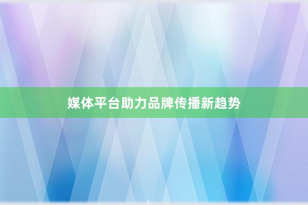 媒体平台助力品牌传播新趋势