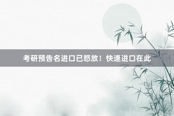考研预告名进口已怒放！快速进口在此
