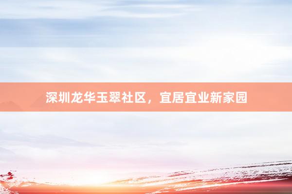 深圳龙华玉翠社区，宜居宜业新家园