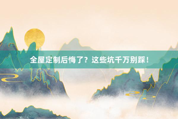 全屋定制后悔了？这些坑千万别踩！
