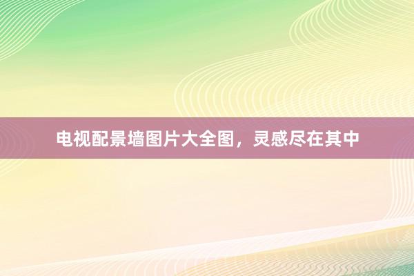 电视配景墙图片大全图，灵感尽在其中