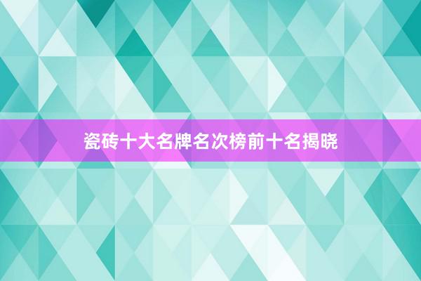 瓷砖十大名牌名次榜前十名揭晓