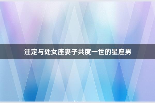 注定与处女座妻子共度一世的星座男