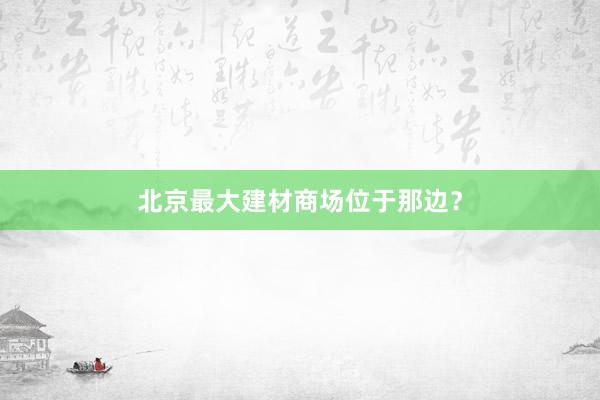 北京最大建材商场位于那边？