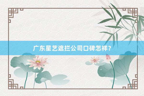 广东星艺遮拦公司口碑怎样？