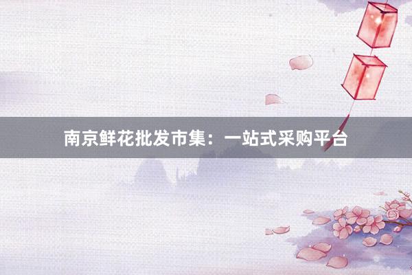 南京鲜花批发市集：一站式采购平台