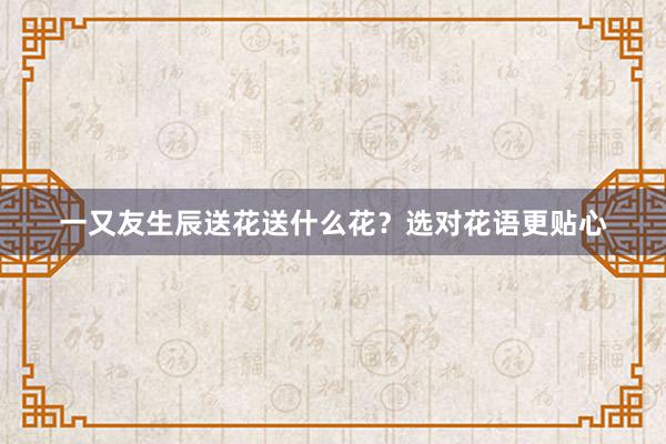 一又友生辰送花送什么花？选对花语更贴心