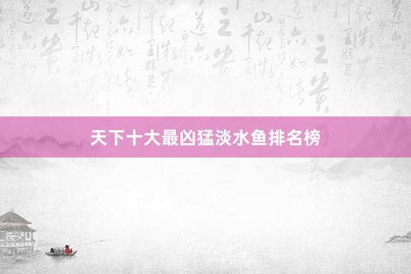 天下十大最凶猛淡水鱼排名榜
